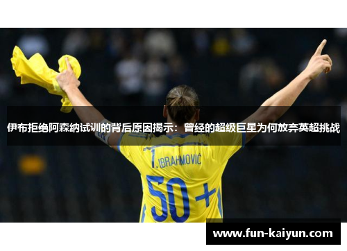 伊布拒绝阿森纳试训的背后原因揭示：曾经的超级巨星为何放弃英超挑战