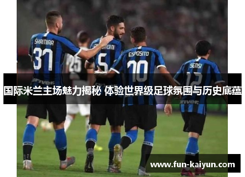 国际米兰主场魅力揭秘 体验世界级足球氛围与历史底蕴