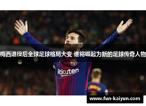 梅西退役后全球足球格局大变 谁将崛起为新的足球传奇人物