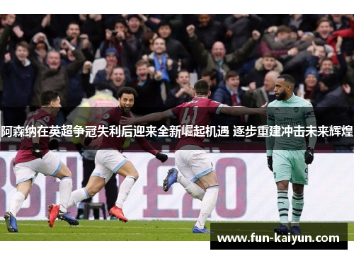 阿森纳在英超争冠失利后迎来全新崛起机遇 逐步重建冲击未来辉煌