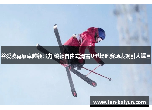 谷爱凌再展卓越领导力 统领自由式滑雪U型场地赛场表现引人瞩目