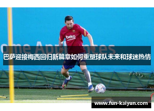 巴萨迎接梅西回归新篇章如何重塑球队未来和球迷热情